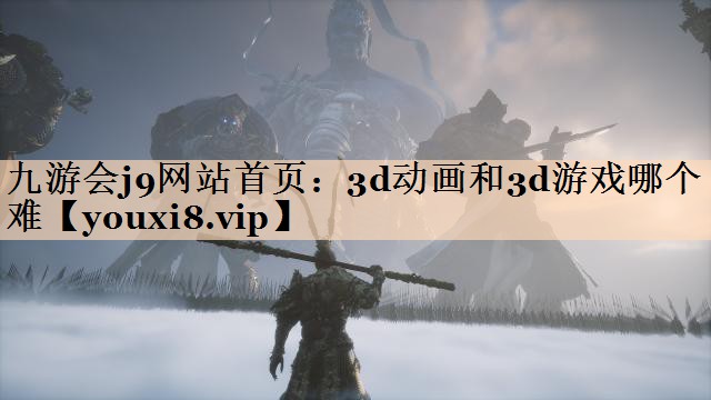九游会j9网站首页：3d动画和3d游戏哪个难