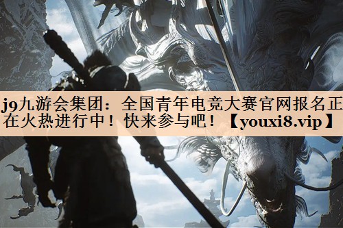 j9九游会集团：全国青年电竞大赛官网报名正在火热进行中！快来参与吧！